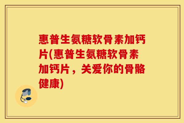 惠普生氨糖软骨素加钙片(惠普生氨糖软骨素加钙片，关爱你的骨骼健康)