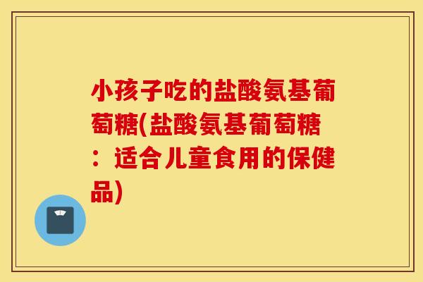 小孩子吃的盐酸氨基葡萄糖(盐酸氨基葡萄糖：适合儿童食用的保健品)