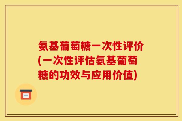 氨基葡萄糖一次性评价(一次性评估氨基葡萄糖的功效与应用价值)