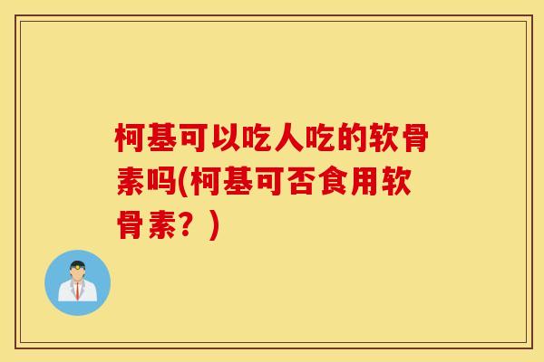 柯基可以吃人吃的软骨素吗(柯基可否食用软骨素？)