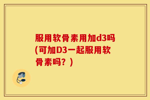 服用软骨素用加d3吗(可加D3一起服用软骨素吗？)