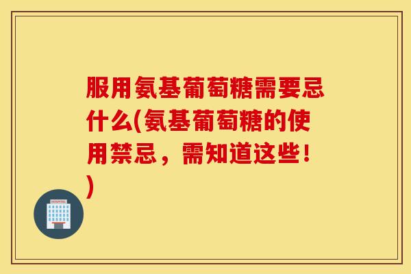 服用氨基葡萄糖需要忌什么(氨基葡萄糖的使用禁忌，需知道这些！)