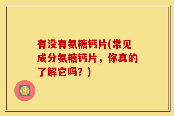 有没有氨糖钙片(常见成分氨糖钙片，你真的了解它吗？)