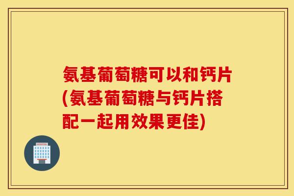 氨基葡萄糖可以和钙片(氨基葡萄糖与钙片搭配一起用效果更佳)