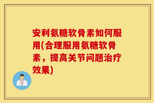 安利氨糖软骨素如何服用(合理服用氨糖软骨素，提高关节问题治疗效果)