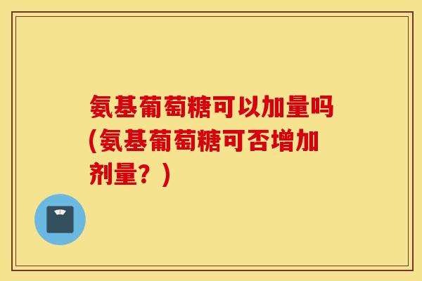 氨基葡萄糖可以加量吗(氨基葡萄糖可否增加剂量？)