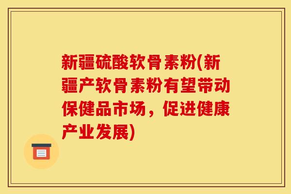 新疆硫酸软骨素粉(新疆产软骨素粉有望带动保健品市场，促进健康产业发展)