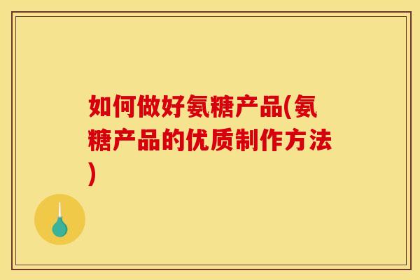 如何做好氨糖产品(氨糖产品的优质制作方法)