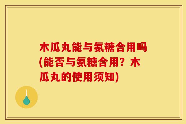 木瓜丸能与氨糖合用吗(能否与氨糖合用？木瓜丸的使用须知)