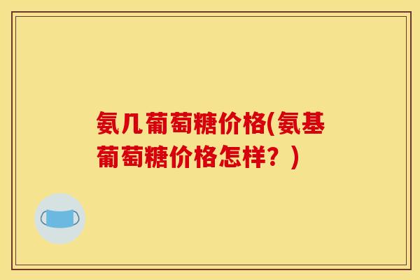 氨几葡萄糖价格(氨基葡萄糖价格怎样？)