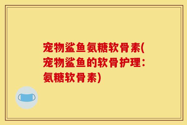 宠物鲨鱼氨糖软骨素(宠物鲨鱼的软骨护理：氨糖软骨素)