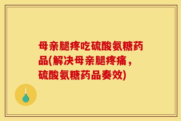 母亲腿疼吃硫酸氨糖药品(解决母亲腿疼痛，硫酸氨糖药品奏效)