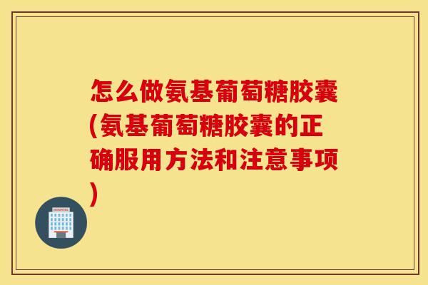 怎么做氨基葡萄糖胶囊(氨基葡萄糖胶囊的正确服用方法和注意事项)