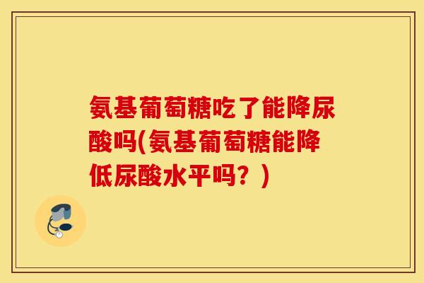 氨基葡萄糖吃了能降尿酸吗(氨基葡萄糖能降低尿酸水平吗？)