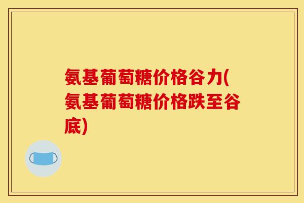氨基葡萄糖价格谷力(氨基葡萄糖价格跌至谷底)
