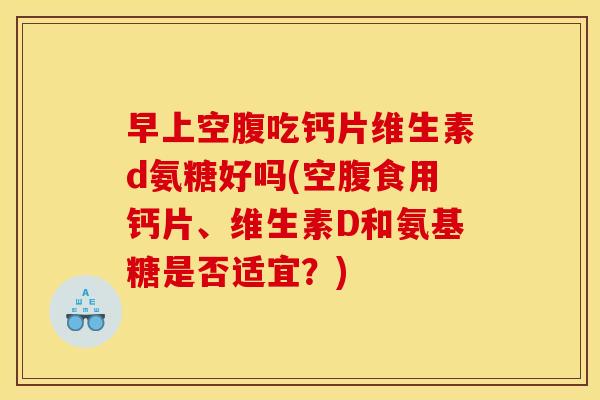 早上空腹吃钙片维生素d氨糖好吗(空腹食用钙片、维生素D和氨基糖是否适宜？)
