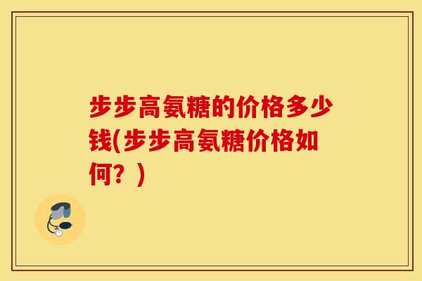 步步高氨糖的价格多少钱(步步高氨糖价格如何？)