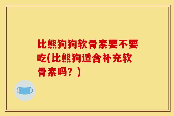 比熊狗狗软骨素要不要吃(比熊狗适合补充软骨素吗？)