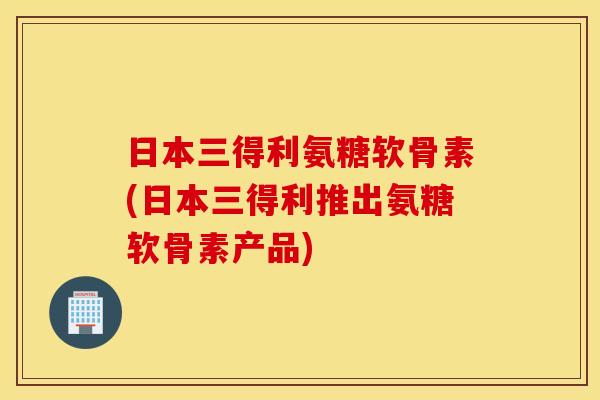 日本三得利氨糖软骨素(日本三得利推出氨糖软骨素产品)