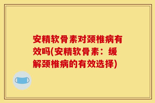安精软骨素对颈椎病有效吗(安精软骨素：缓解颈椎病的有效选择)