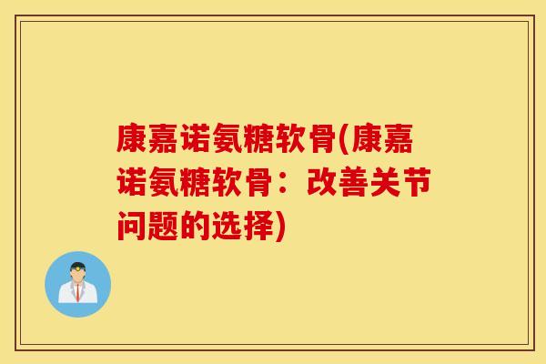康嘉诺氨糖软骨(康嘉诺氨糖软骨:改善关节问题的选择) 康嘉诺氨糖软骨(康嘉诺氨糖软骨:改善关节问题的选择)