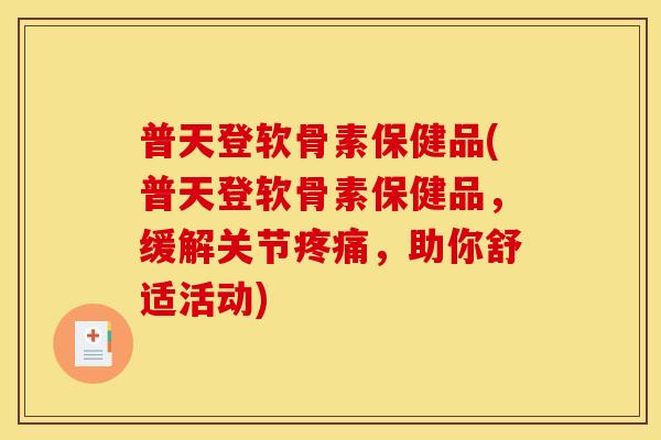 普天登软骨素保健品(普天登软骨素保健品，缓解关节疼痛，助你舒适活动)