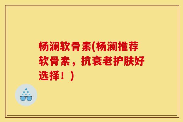 杨澜软骨素(杨澜推荐软骨素，抗衰老护肤好选择！)