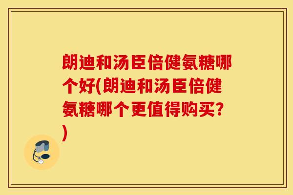 朗迪和汤臣倍健氨糖哪个好(朗迪和汤臣倍健氨糖哪个更值得购买？)