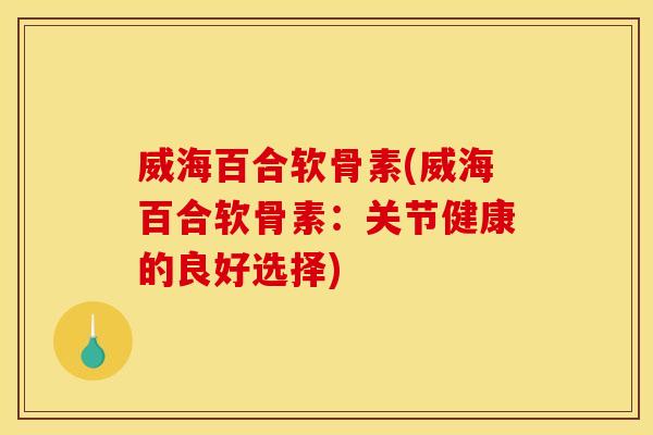 威海百合软骨素(威海百合软骨素:关节健康的良好选择) 威海百合软骨素(威海百合软骨素:关节健康的良好选择)