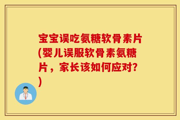 宝宝误吃氨糖软骨素片(婴儿误服软骨素氨糖片，家长该如何应对？)