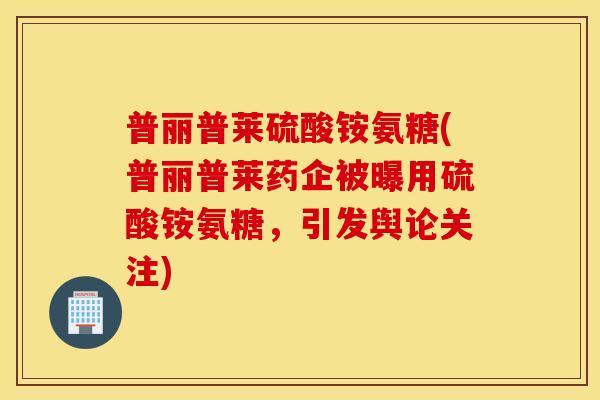 普丽普莱硫酸铵氨糖(普丽普莱药企被曝用硫酸铵氨糖，引发舆论关注)