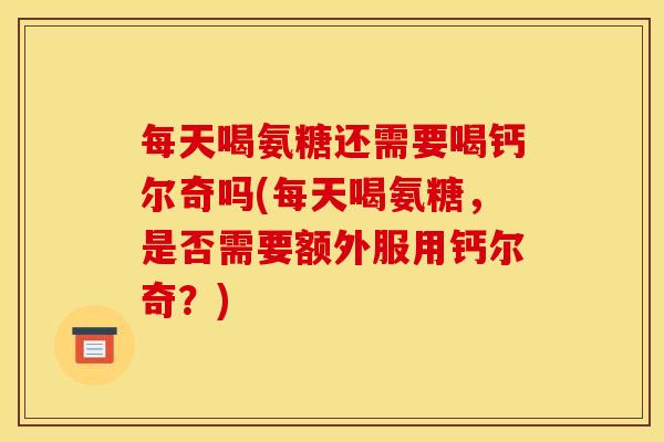 每天喝氨糖还需要喝钙尔奇吗(每天喝氨糖，是否需要额外服用钙尔奇？)