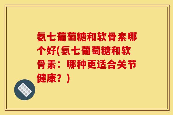 氨七葡萄糖和软骨素哪个好(氨七葡萄糖和软骨素:哪种更适合关节健康?) 氨七葡萄糖和软骨素哪个好(氨七葡萄糖和软骨素:哪种更适合关节健康?)