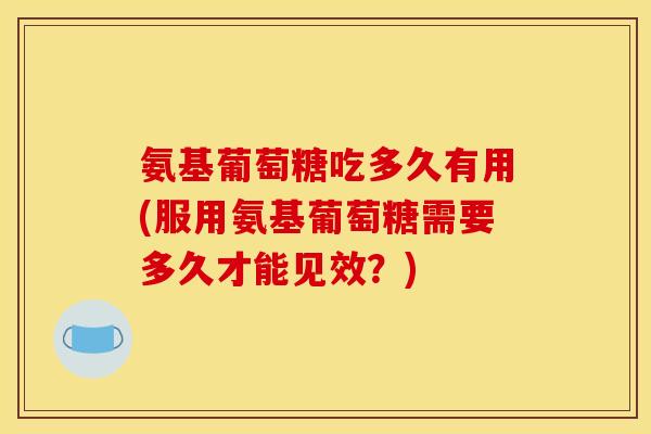 氨基葡萄糖吃多久有用(服用氨基葡萄糖需要多久才能见效？)