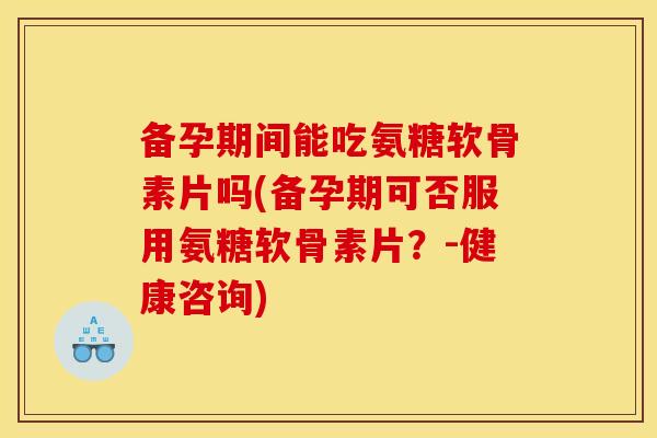 备孕期间能吃氨糖软骨素片吗(备孕期可否服用氨糖软骨素片？-健康咨询)