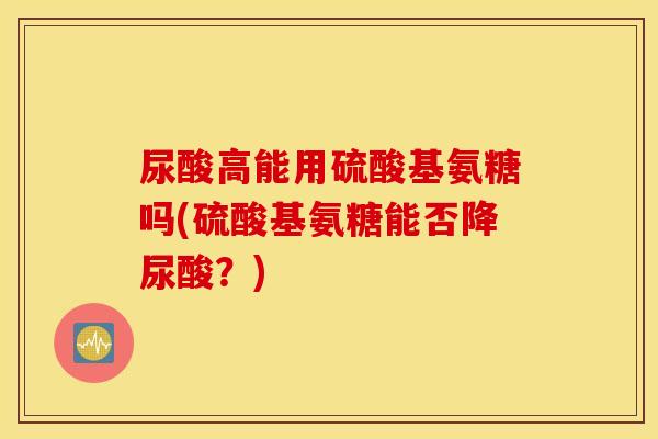 尿酸高能用硫酸基氨糖吗(硫酸基氨糖能否降尿酸？)