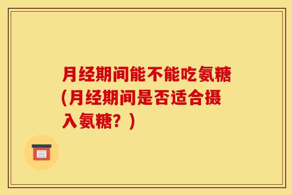 月经期间能不能吃氨糖(月经期间是否适合摄入氨糖？)