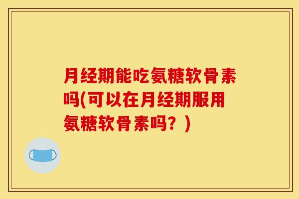 月经期能吃氨糖软骨素吗(可以在月经期服用氨糖软骨素吗？)