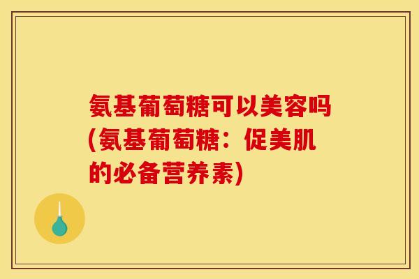 氨基葡萄糖可以美容吗(氨基葡萄糖：促美肌的必备营养素)
