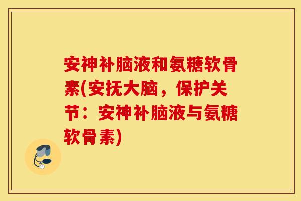 安神补脑液和氨糖软骨素(安抚大脑，保护关节：安神补脑液与氨糖软骨素)
