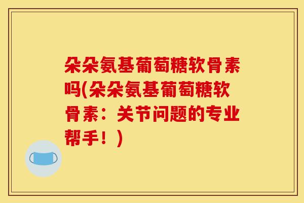 朵朵氨基葡萄糖软骨素吗(朵朵氨基葡萄糖软骨素：关节问题的专业帮手！)