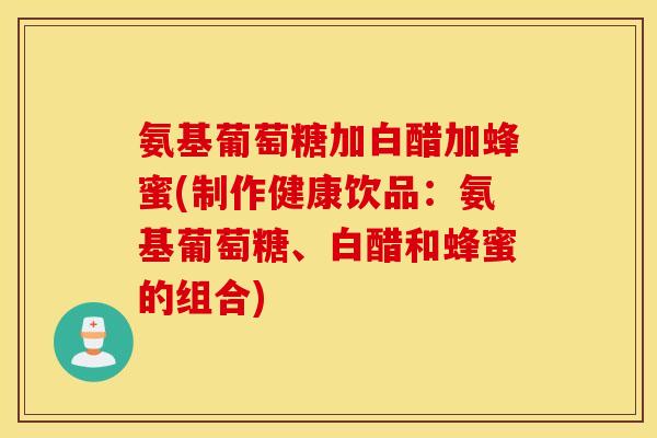 氨基葡萄糖加白醋加蜂蜜(制作健康饮品：氨基葡萄糖、白醋和蜂蜜的组合)