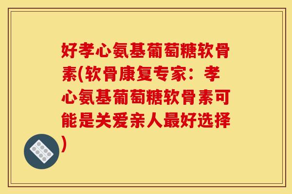 好孝心氨基葡萄糖软骨素(软骨康复专家：孝心氨基葡萄糖软骨素可能是关爱亲人最好选择)