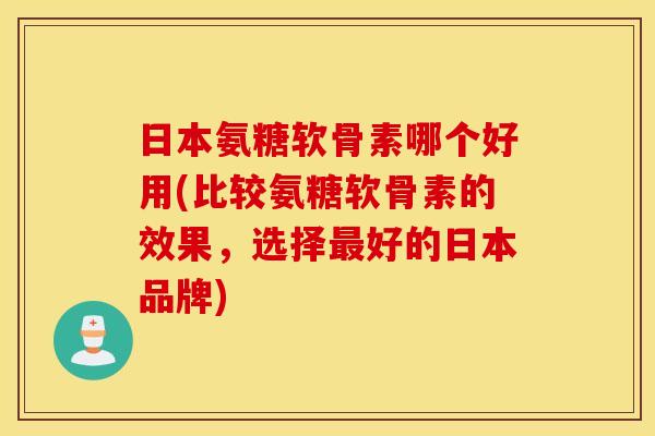 日本氨糖软骨素哪个好用(比较氨糖软骨素的效果，选择最好的日本品牌)