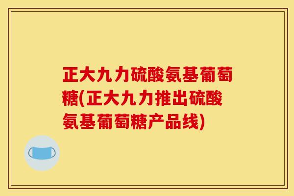 正大九力硫酸氨基葡萄糖(正大九力推出硫酸氨基葡萄糖产品线)