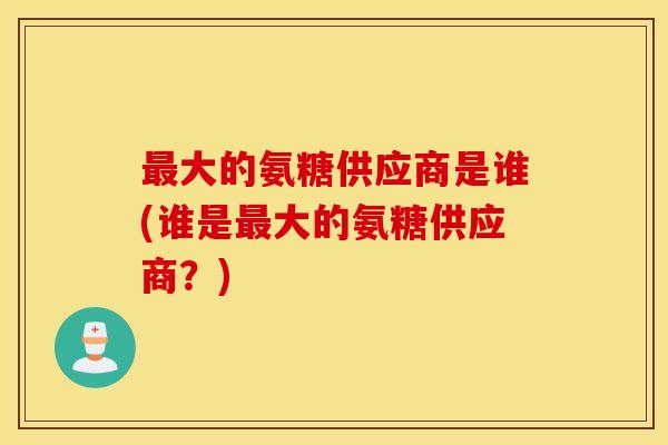 最大的氨糖供应商是谁(谁是最大的氨糖供应商？)