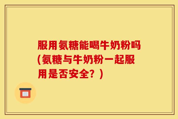 服用氨糖能喝牛奶粉吗(氨糖与牛奶粉一起服用是否安全？)