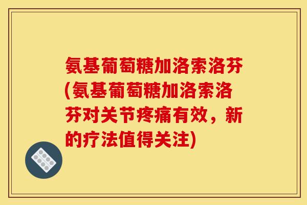 氨基葡萄糖加洛索洛芬(氨基葡萄糖加洛索洛芬对关节疼痛有效，新的疗法值得关注)
