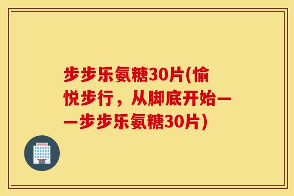 步步乐氨糖30片(愉悦步行,从脚底开始——步步乐氨糖30片) 步步乐氨糖30片(愉悦步行,从脚底开始——步步乐氨糖30片)