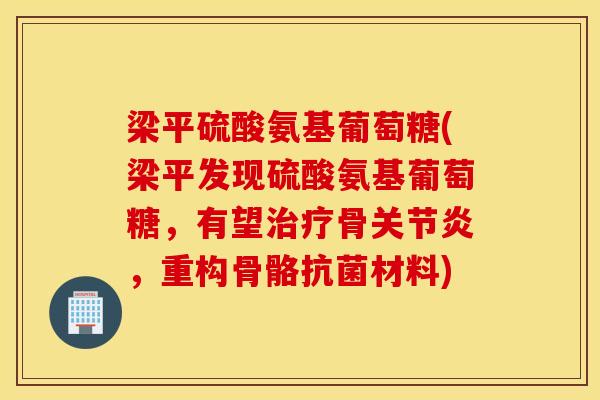 梁平硫酸氨基葡萄糖(梁平发现硫酸氨基葡萄糖，有望治疗骨关节炎，重构骨骼抗菌材料)